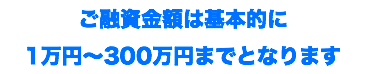 ご融資金額は基本的に 1万円〜300万円までとなります