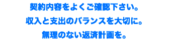 契約内容をよくご確認下さい。 収入と支出のバランスを大切に。 無理のない返済計画を。