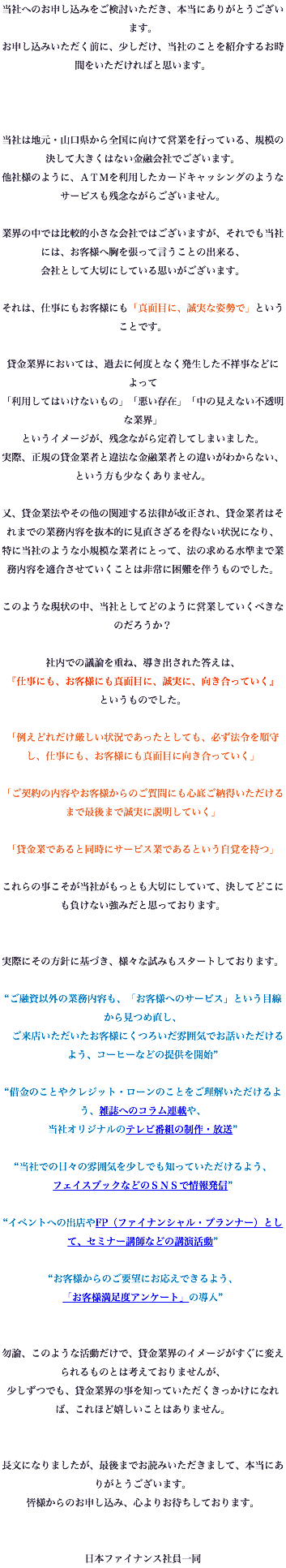 当社へのお申し込みをご検討いただき、本当にありがとうございます。 お申し込みいただく前に、少しだけ、当社のことを紹介するお時間をいただければと思います。 当社は地元・⼭⼝県から全国に向けて営業を⾏っている、規模の決して⼤きくはない⾦融会社でございます。 他社様のように、ＡＴＭを利⽤したカードキャッシングのようなサービスも残念ながらございません。 業界の中では⽐較的⼩さな会社ではございますが、それでも当社には、お客様へ胸を張って⾔うことの出来る、 会社として⼤切にしている思いがございます。 それは、仕事にもお客様にも「真⾯⽬に、誠実な姿勢で」ということです。 貸⾦業界においては、過去に何度となく発⽣した不祥事などによって 「利⽤してはいけないもの」「悪い存在」「中の⾒えない不透明な業界」 というイメージが、残念ながら定着してしまいました。 実際、正規の貸⾦業者と違法な⾦融業者との違いがわからない、という⽅も少なくありません。 又、貸⾦業法やその他の関連する法律が改正され、貸⾦業者はそれまでの業務内容を抜本的に⾒直さざるを得ない状況になり、 特に当社のような⼩規模な業者にとって、法の求める⽔準まで業務内容を適合させていくことは⾮常に困難を伴うものでした。 このような現状の中、当社としてどのように営業していくべきなのだろうか？ 社内での議論を重ね、導き出された答えは、 『仕事にも、お客様にも真⾯⽬に、誠実に、向き合っていく』 というものでした。 「例えどれだけ厳しい状況であったとしても、必ず法令を順守し、仕事にも、お客様にも真⾯⽬に向き合っていく」 「ご契約の内容やお客様からのご質問にも⼼底ご納得いただけるまで最後まで誠実に説明していく」 「貸⾦業であると同時にサービス業であるという⾃覚を持つ」 これらの事こそが当社がもっとも⼤切にしていて、決してどこにも負けない強みだと思っております。 実際にその方針に基づき、様々な試みもスタートしております。 “ご融資以外の業務内容も、「お客様へのサービス」という⽬線から⾒つめ直し、 ご来店いただいたお客様にくつろいだ雰囲気でお話いただけるよう、コーヒーなどの提供を開始” “借⾦のことやクレジット・ローンのことをご理解いただけるよう、雑誌へのコラム連載や、 当社オリジナルのテレビ番組の制作・放送” “当社での⽇々の雰囲気を少しでも知っていただけるよう、 フェイスブックなどのＳＮＳで情報発信” “イベントへの出店やFP（ファイナンシャル・プランナー）として、セミナー講師などの講演活動” “お客様からのご要望にお応えできるよう、 「お客様満⾜度アンケート」の導入” 勿論、このような活動だけで、貸⾦業界のイメージがすぐに変えられるものとは考えておりませんが、 少しずつでも、貸⾦業界の事を知っていただくきっかけになれば、これほど嬉しいことはありません。 長文になりましたが、最後までお読みいただきまして、本当にありがとうございます。 皆様からのお申し込み、⼼よりお待ちしております。 ⽇本ファイナンス社員⼀同